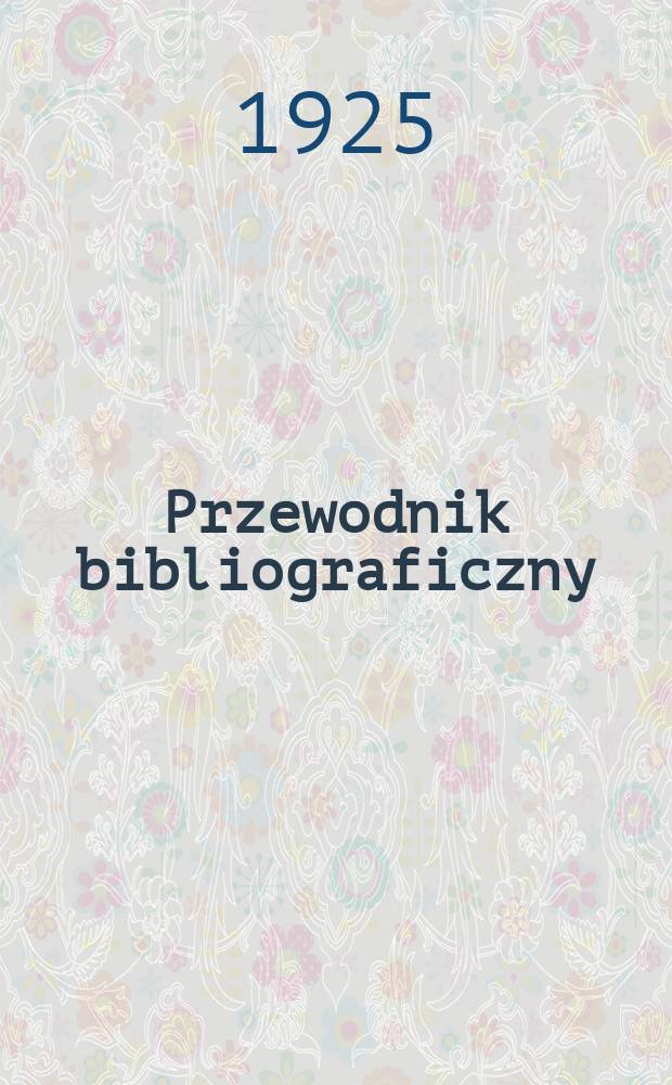 Przewodnik bibliograficzny : Miesięcznik dla wydawców, księgarzy, antykwarzów, jako téż czytających i kupujących książki. Przewodnik bibliograficzny