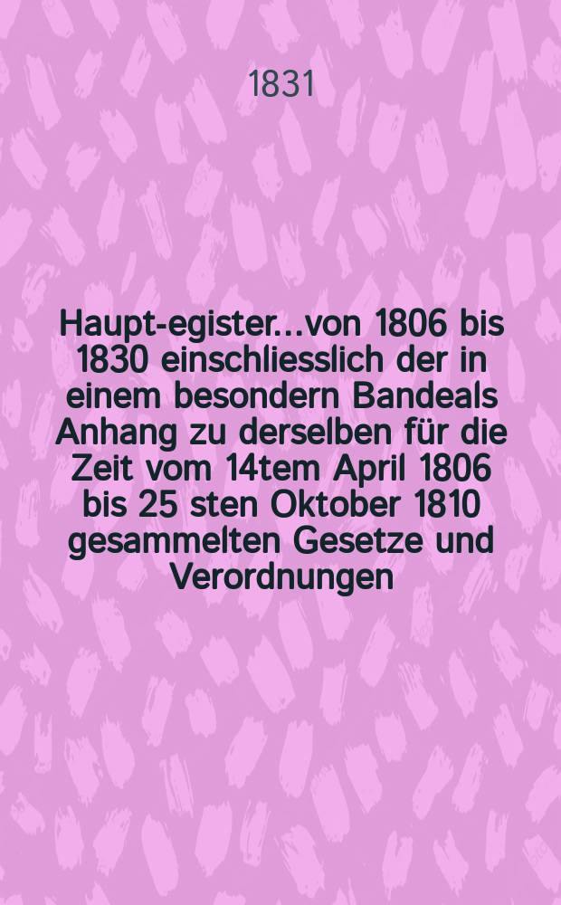 Haupt -Register..von 1806 bis 1830 einschliesslich der in einem besondern Bandeals Anhang zu derselben f&uuml;r die Zeit vom 14tem April 1806 bis 25 sten Oktober 1810 gesammelten Gesetze und Verordnungen