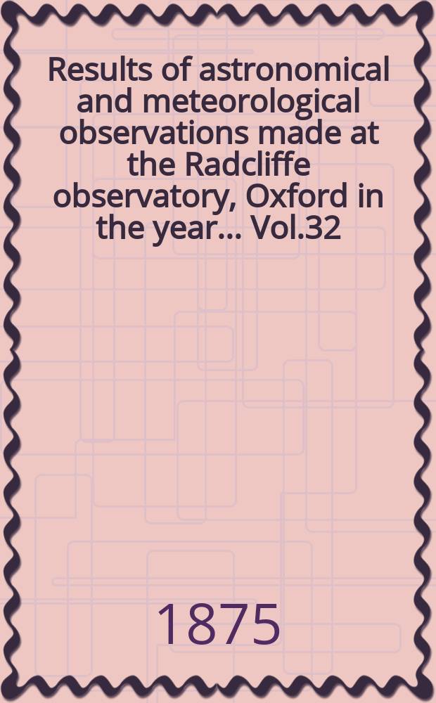 Results of astronomical and meteorological observations made at the Radcliffe observatory, Oxford in the year... Vol.32 : ... in the year 1872