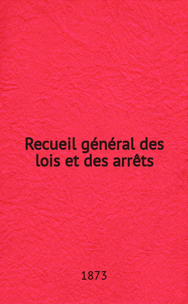 Recueil g&eacute;n&eacute;ral des lois et des arr&ecirc;ts : En mati&egrave;re civile, criminelle, commerciale et de droit public. 1873