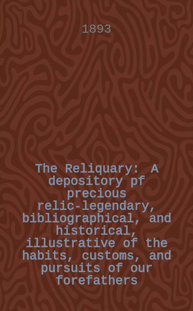 The Reliquary : A depository pf precious relics- legendary, bibliographical, and historical, illustrative of the habits, customs, and pursuits of our forefathers. 1893