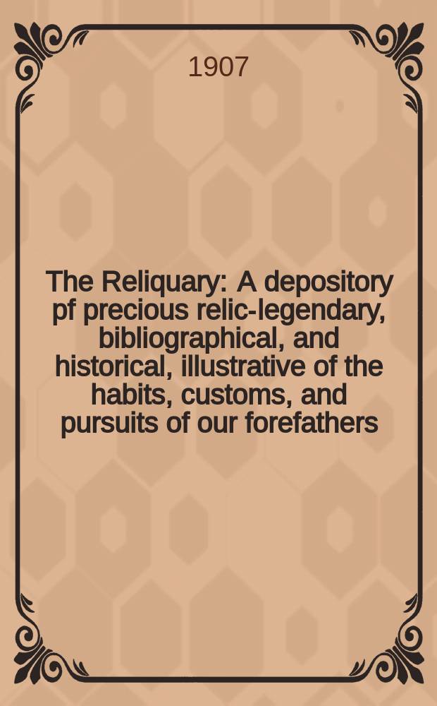 The Reliquary : A depository pf precious relics- legendary, bibliographical, and historical, illustrative of the habits, customs, and pursuits of our forefathers. Vol.13
