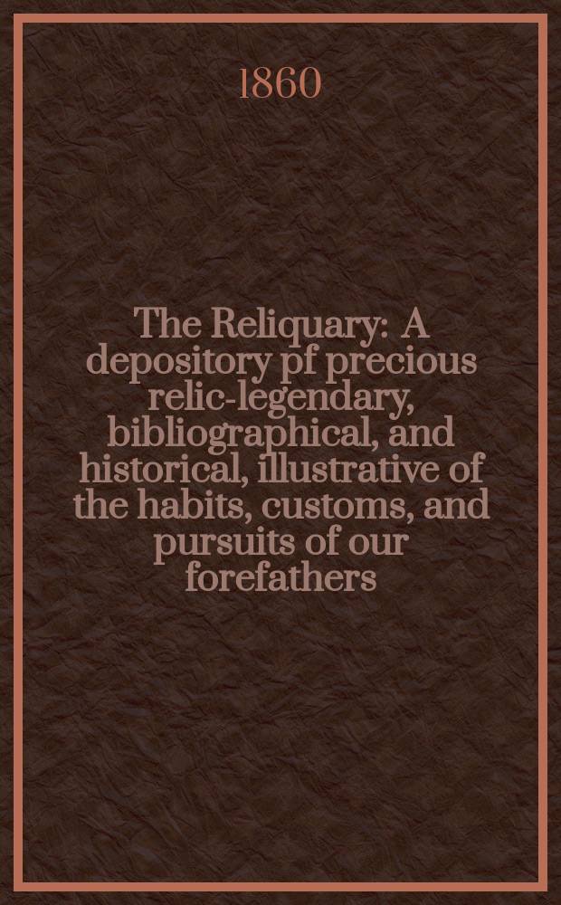 The Reliquary : A depository pf precious relics- legendary, bibliographical, and historical, illustrative of the habits, customs, and pursuits of our forefathers