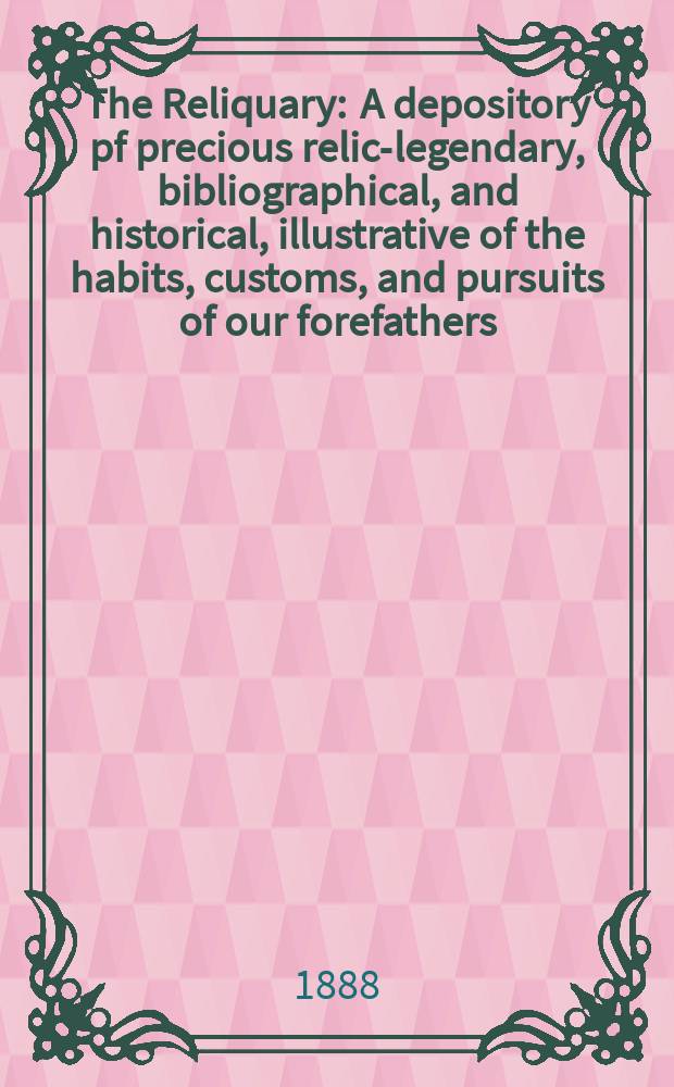 The Reliquary : A depository pf precious relics- legendary, bibliographical, and historical, illustrative of the habits, customs, and pursuits of our forefathers. 1887