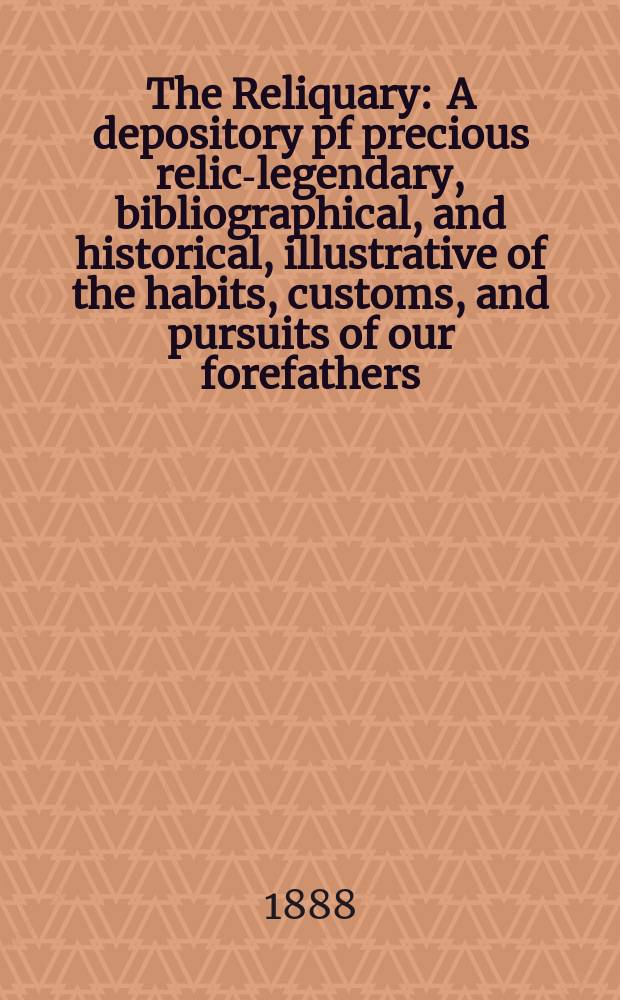 The Reliquary : A depository pf precious relics- legendary, bibliographical, and historical, illustrative of the habits, customs, and pursuits of our forefathers. 1888