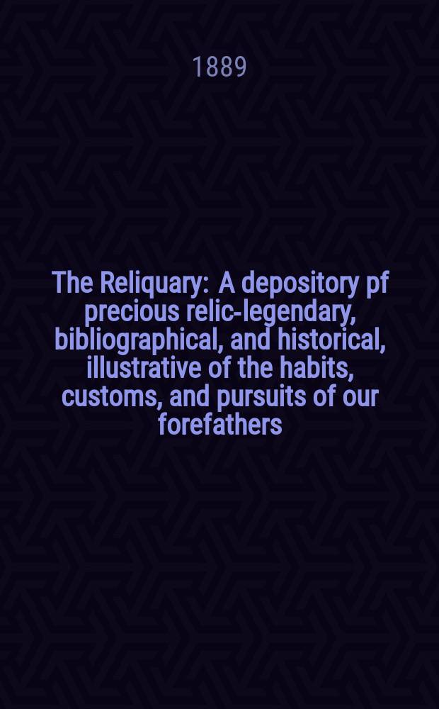 The Reliquary : A depository pf precious relics- legendary, bibliographical, and historical, illustrative of the habits, customs, and pursuits of our forefathers. 1889