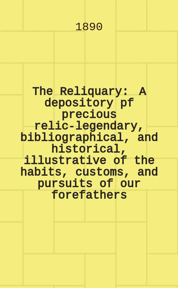 The Reliquary : A depository pf precious relics- legendary, bibliographical, and historical, illustrative of the habits, customs, and pursuits of our forefathers. 1890
