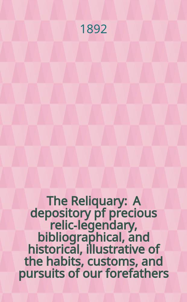 The Reliquary : A depository pf precious relics- legendary, bibliographical, and historical, illustrative of the habits, customs, and pursuits of our forefathers. 1892