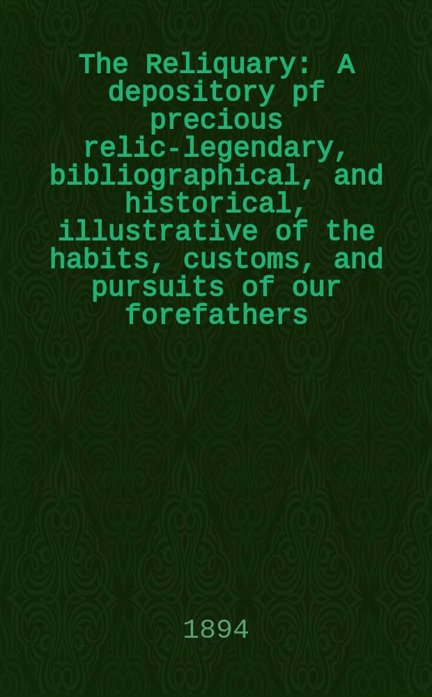 The Reliquary : A depository pf precious relics- legendary, bibliographical, and historical, illustrative of the habits, customs, and pursuits of our forefathers. 1894