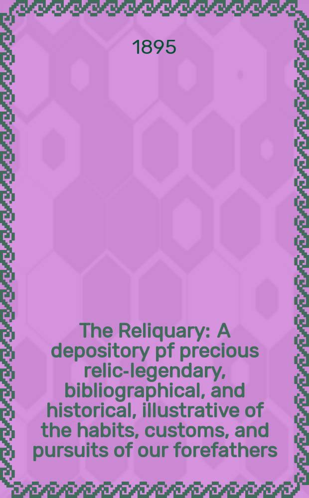 The Reliquary : A depository pf precious relics- legendary, bibliographical, and historical, illustrative of the habits, customs, and pursuits of our forefathers. The Reliquary