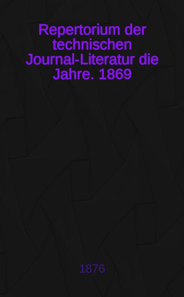 Repertorium der technischen Journal-Literatur [die Jahre]. 1869/1873, Bd.1