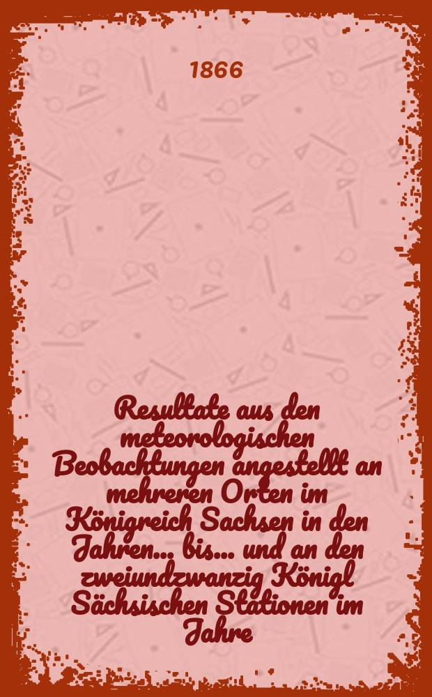 Resultate aus den meteorologischen Beobachtungen angestellt an mehreren Orten im Königreich Sachsen in den Jahren... bis ... und an den zweiundzwanzig Königl Sächsischen Stationen im Jahre.. : Nach den monatlichen Zusammenstellungen im Statistischen Bureau des königlichen Ministeriums des innern. Jg.1 : 1828 bis 1863 ... 1864