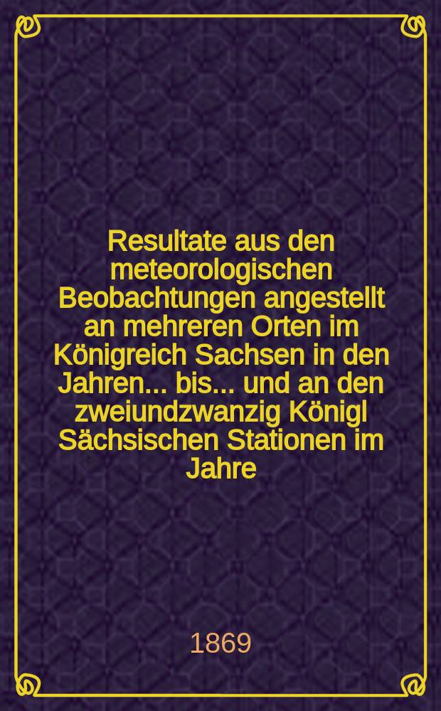 Resultate aus den meteorologischen Beobachtungen angestellt an mehreren Orten im K&ouml;nigreich Sachsen in den Jahren... bis ... und an den zweiundzwanzig K&ouml;nigl S&auml;chsischen Stationen im Jahre.. : Nach den monatlichen Zusammenstellungen im Statistischen Bureau des k&ouml;niglichen Ministeriums des innern. Jg.4 : 1867