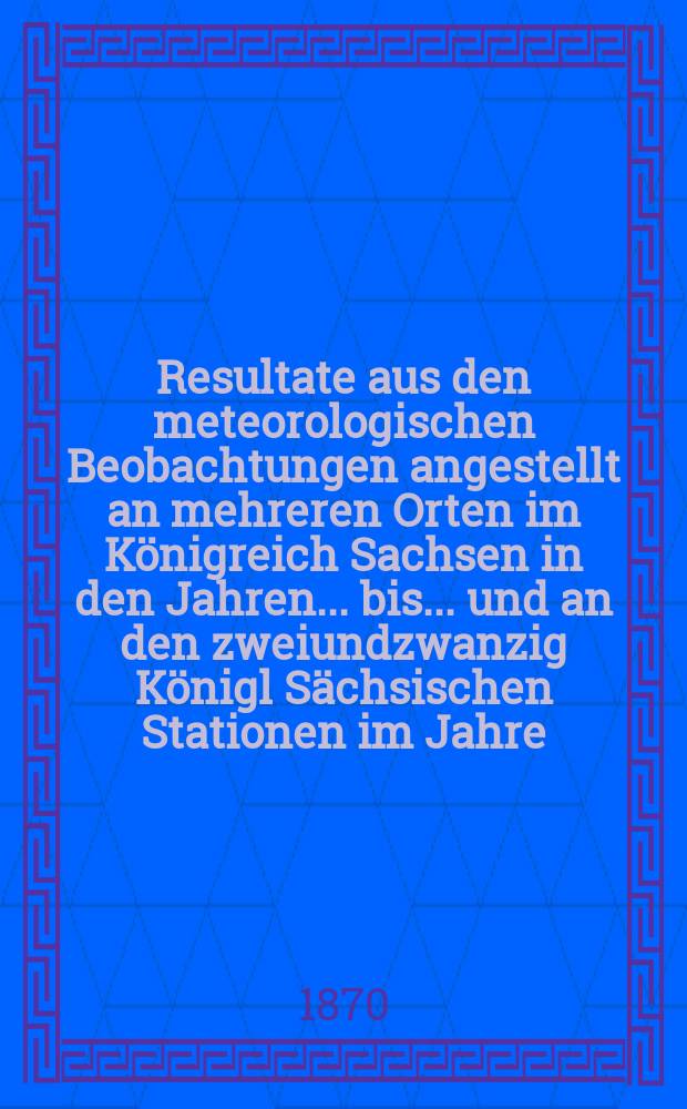 Resultate aus den meteorologischen Beobachtungen angestellt an mehreren Orten im K&ouml;nigreich Sachsen in den Jahren... bis ... und an den zweiundzwanzig K&ouml;nigl S&auml;chsischen Stationen im Jahre.. : Nach den monatlichen Zusammenstellungen im Statistischen Bureau des k&ouml;niglichen Ministeriums des innern. Jg.5 : 1868