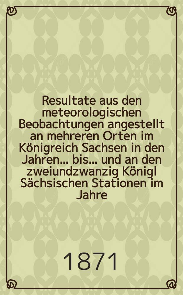 Resultate aus den meteorologischen Beobachtungen angestellt an mehreren Orten im K&ouml;nigreich Sachsen in den Jahren... bis ... und an den zweiundzwanzig K&ouml;nigl S&auml;chsischen Stationen im Jahre.. : Nach den monatlichen Zusammenstellungen im Statistischen Bureau des k&ouml;niglichen Ministeriums des innern. Jg.6 : 1869