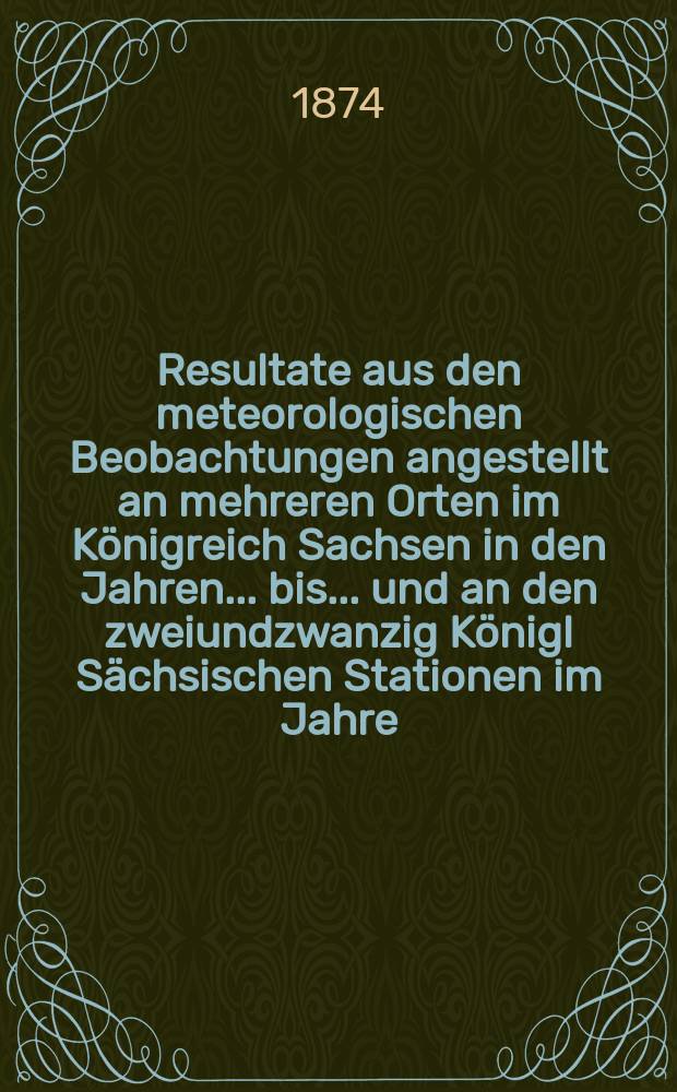 Resultate aus den meteorologischen Beobachtungen angestellt an mehreren Orten im Königreich Sachsen in den Jahren... bis ... und an den zweiundzwanzig Königl Sächsischen Stationen im Jahre.. : Nach den monatlichen Zusammenstellungen im Statistischen Bureau des königlichen Ministeriums des innern. Jg.8 : 1871