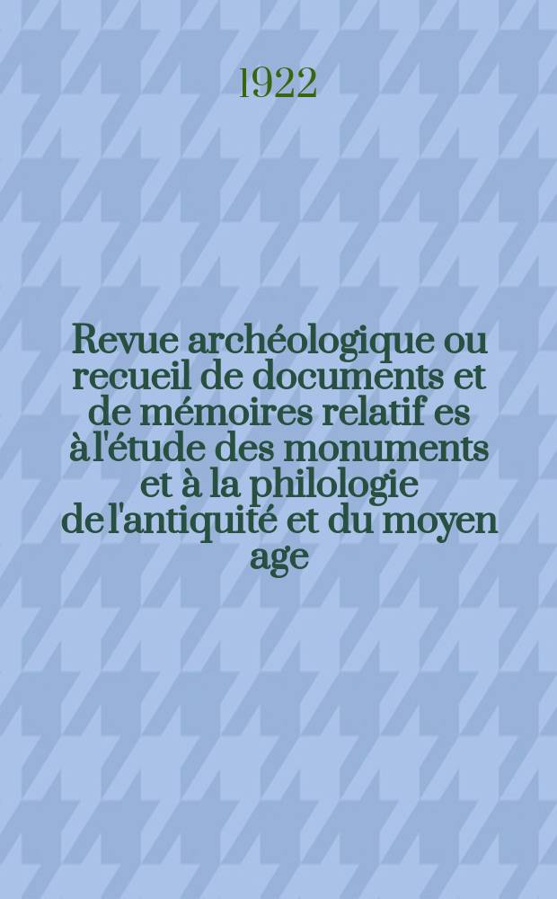 Revue archéologique ou recueil de documents et de mémoires relatif es à l'étude des monuments et à la philologie de l'antiquité et du moyen age : Publ. par les principaux archéologiques français et étrangers et accompagnés de planches gravées d'après les monuments originaux. T.15 1922, JMai/Juin