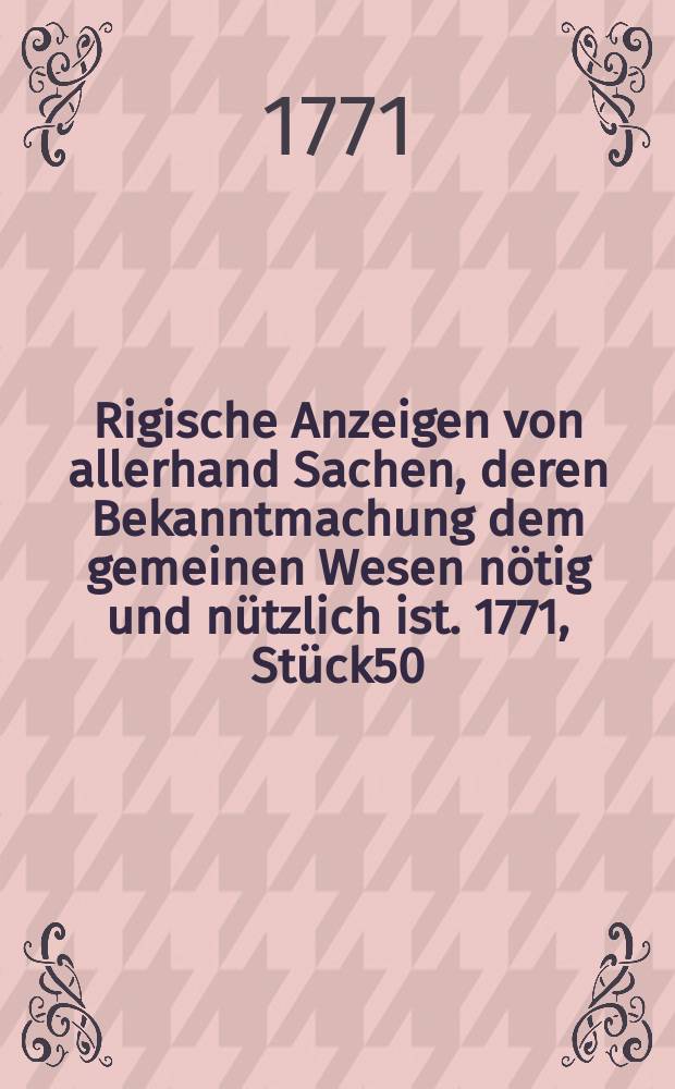 Rigische Anzeigen von allerhand Sachen, deren Bekanntmachung dem gemeinen Wesen nötig und nützlich ist. 1771, Stück50