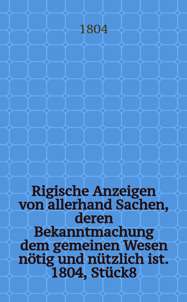 Rigische Anzeigen von allerhand Sachen, deren Bekanntmachung dem gemeinen Wesen nötig und nützlich ist. 1804, Stück8