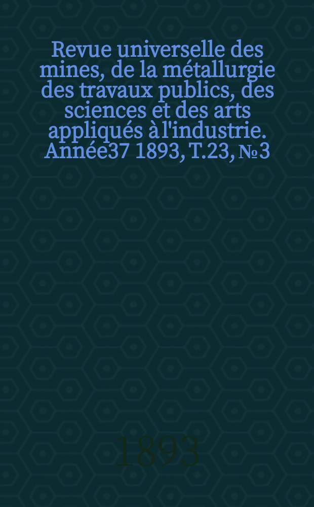 Revue universelle des mines, de la métallurgie des travaux publics, des sciences et des arts appliqués à l'industrie. Année37 1893, T.23, №3