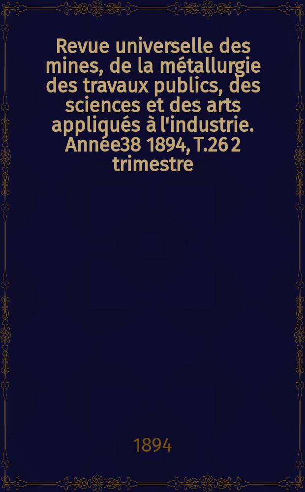 Revue universelle des mines, de la m&eacute;tallurgie des travaux publics, des sciences et des arts appliqu&eacute;s &agrave; l'industrie. Ann&eacute;e38 1894, T.26 2 trimestre, №3