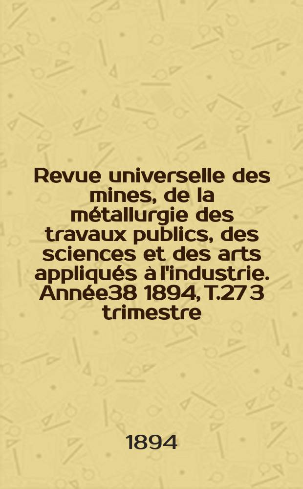 Revue universelle des mines, de la m&eacute;tallurgie des travaux publics, des sciences et des arts appliqu&eacute;s &agrave; l'industrie. Ann&eacute;e38 1894, T.27 3 trimestre, №3