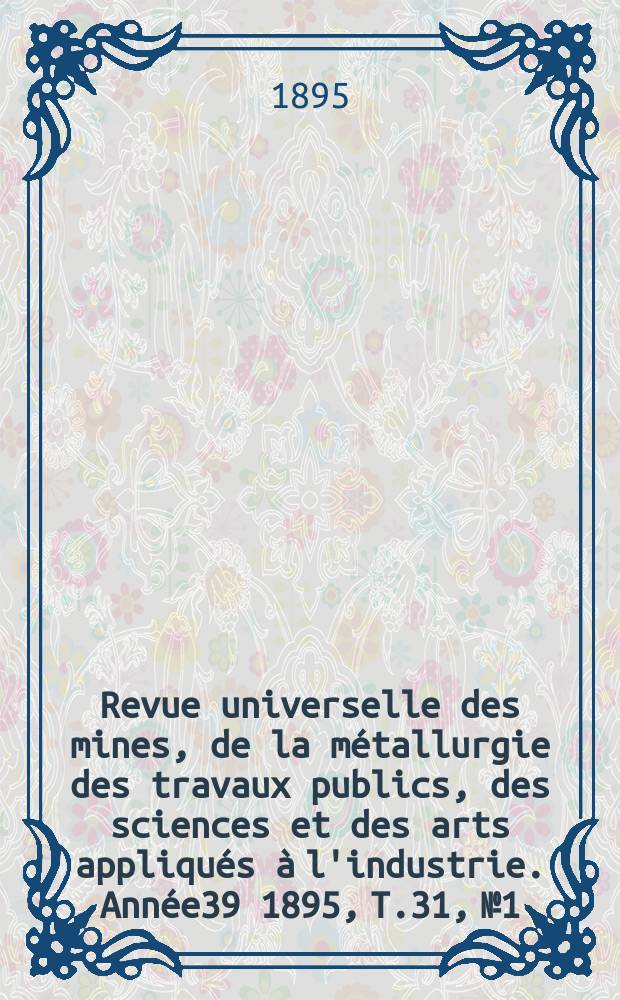 Revue universelle des mines, de la métallurgie des travaux publics, des sciences et des arts appliqués à l'industrie. Année39 1895, T.31, №1