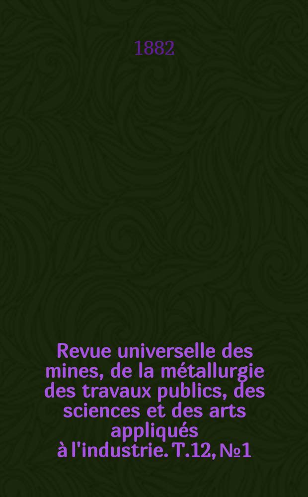 Revue universelle des mines, de la m&eacute;tallurgie des travaux publics, des sciences et des arts appliqu&eacute;s &agrave; l'industrie. T.12, №1