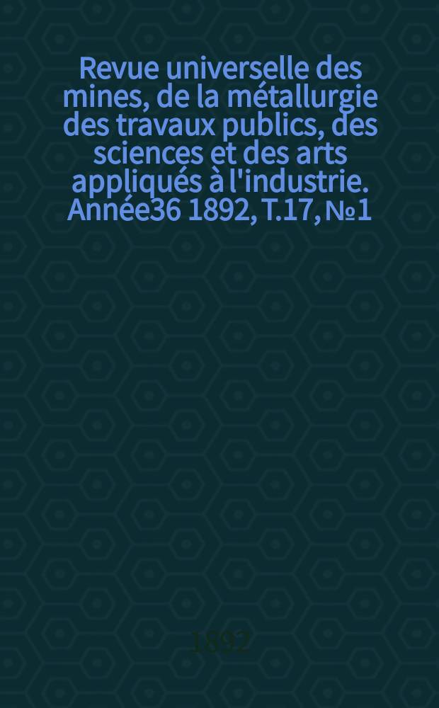 Revue universelle des mines, de la métallurgie des travaux publics, des sciences et des arts appliqués à l'industrie. Année36 1892, T.17, №1