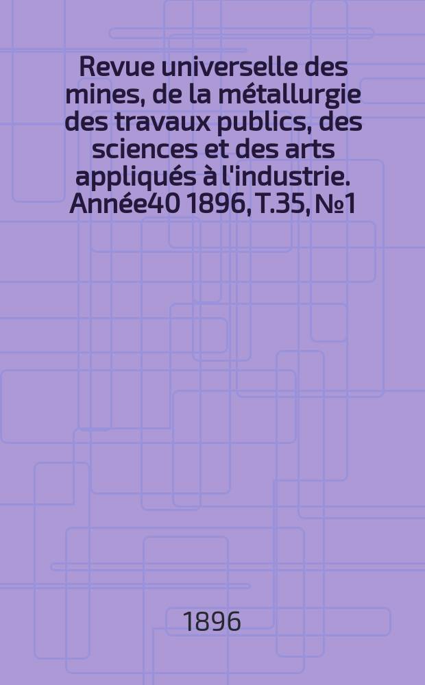 Revue universelle des mines, de la métallurgie des travaux publics, des sciences et des arts appliqués à l'industrie. Année40 1896, T.35, №1
