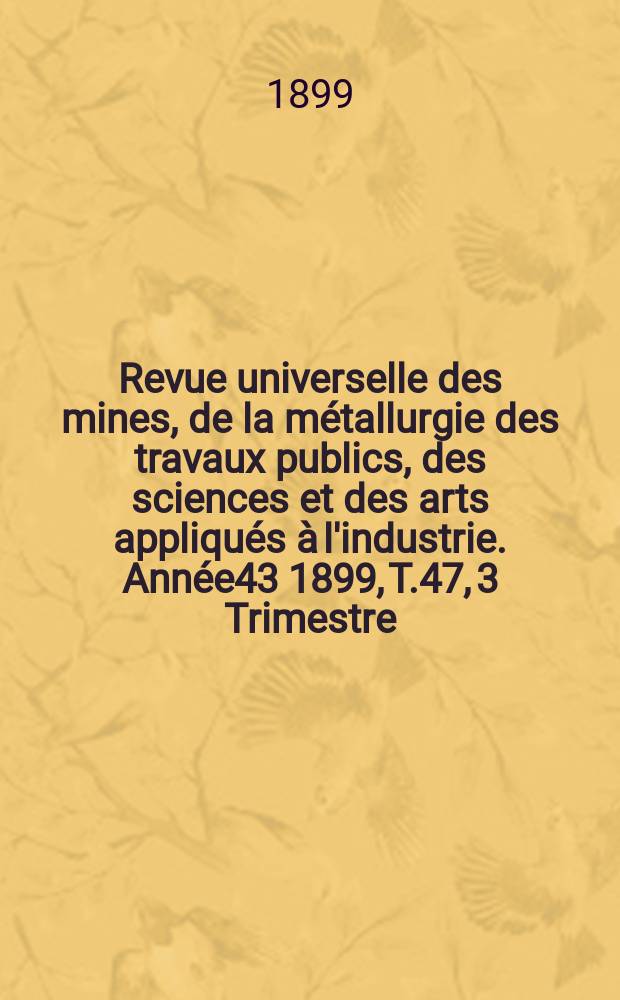 Revue universelle des mines, de la métallurgie des travaux publics, des sciences et des arts appliqués à l'industrie. Année43 1899, T.47, 3 Trimestre