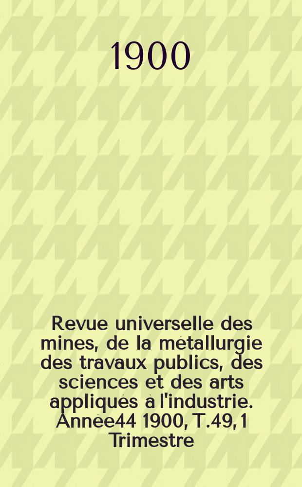 Revue universelle des mines, de la métallurgie des travaux publics, des sciences et des arts appliqués à l'industrie. Année44 1900, T.49, 1 Trimestre