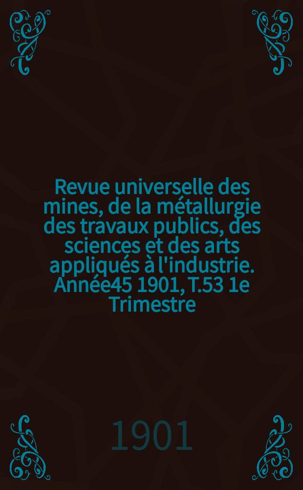 Revue universelle des mines, de la métallurgie des travaux publics, des sciences et des arts appliqués à l'industrie. Année45 1901, T.53 1e Trimestre, №1