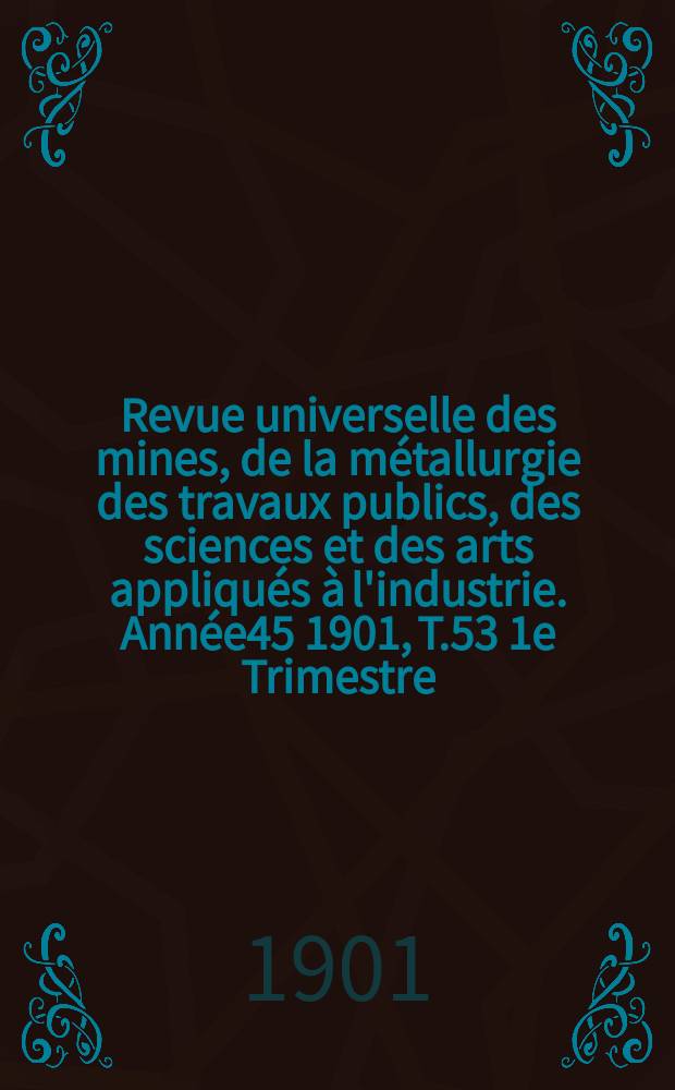 Revue universelle des mines, de la métallurgie des travaux publics, des sciences et des arts appliqués à l'industrie. Année45 1901, T.53 1e Trimestre, №1