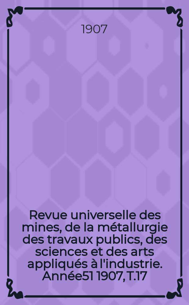 Revue universelle des mines, de la métallurgie des travaux publics, des sciences et des arts appliqués à l'industrie. Année51 1907, T.17
