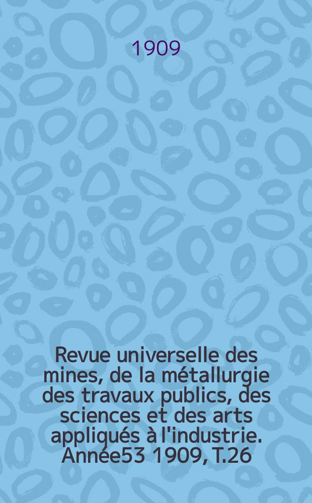 Revue universelle des mines, de la métallurgie des travaux publics, des sciences et des arts appliqués à l'industrie. Année53 1909, T.26