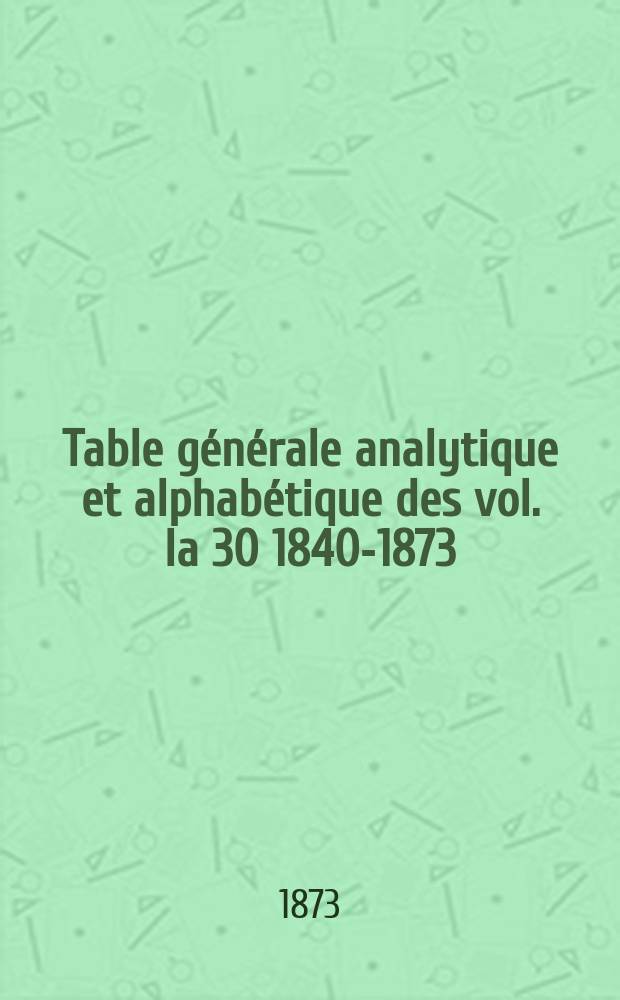 Table générale analytique et alphabétique des vol. la 30 [1840-1873]