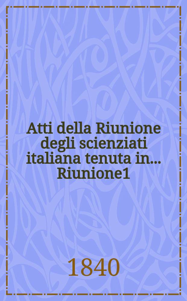 Atti della Riunione degli scienziati italiana tenuta in ... Riunione1 : ... in Pisa nel i ottobre del 1839