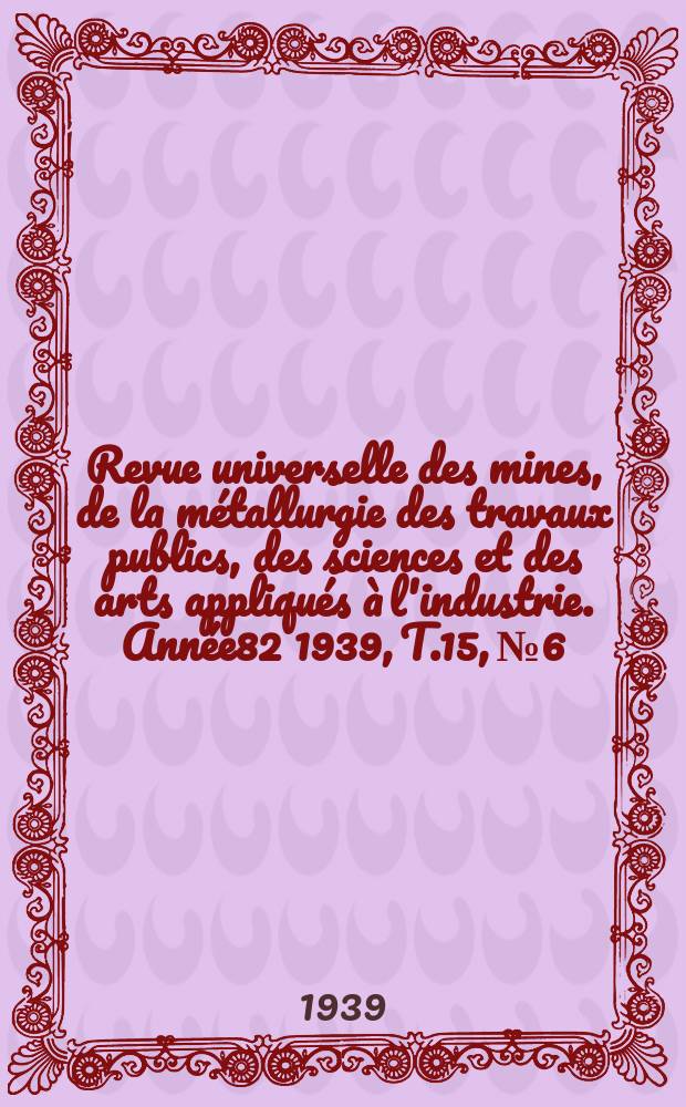 Revue universelle des mines, de la métallurgie des travaux publics, des sciences et des arts appliqués à l'industrie. Année82 1939, T.15, №6
