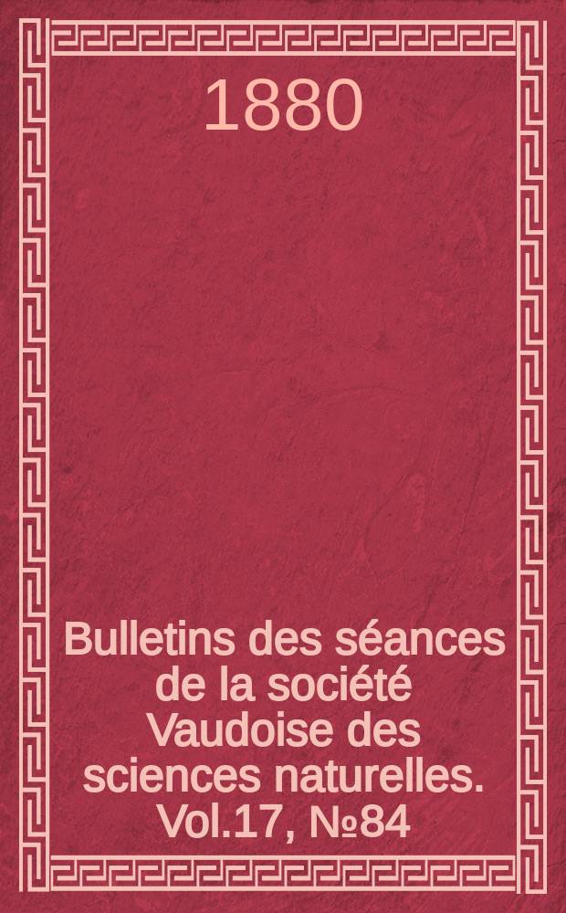 Bulletins des s&eacute;ances de la soci&eacute;t&eacute; Vaudoise des sciences naturelles. Vol.17, №84