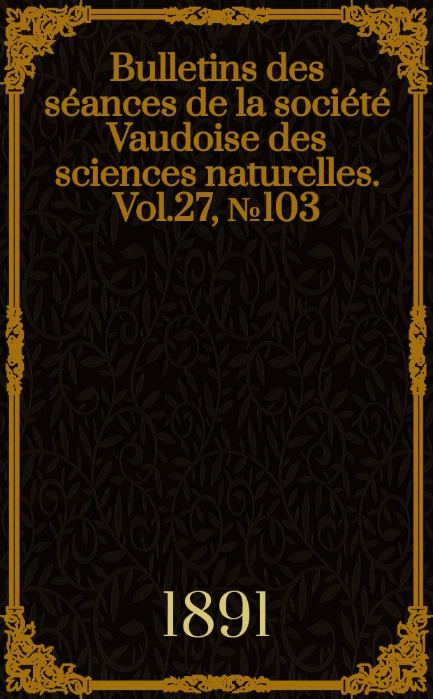 Bulletins des s&eacute;ances de la soci&eacute;t&eacute; Vaudoise des sciences naturelles. Vol.27, №103