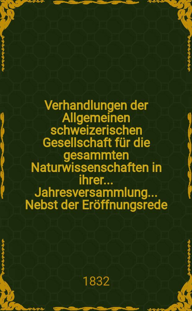 Verhandlungen der Allgemeinen schweizerischen Gesellschaft für die gesammten Naturwissenschaften in ihrer ... Jahresversammlung ... Nebst der Eröffnungsrede ... 17 : Session à Genève les 26-27-28 Juillet 1832