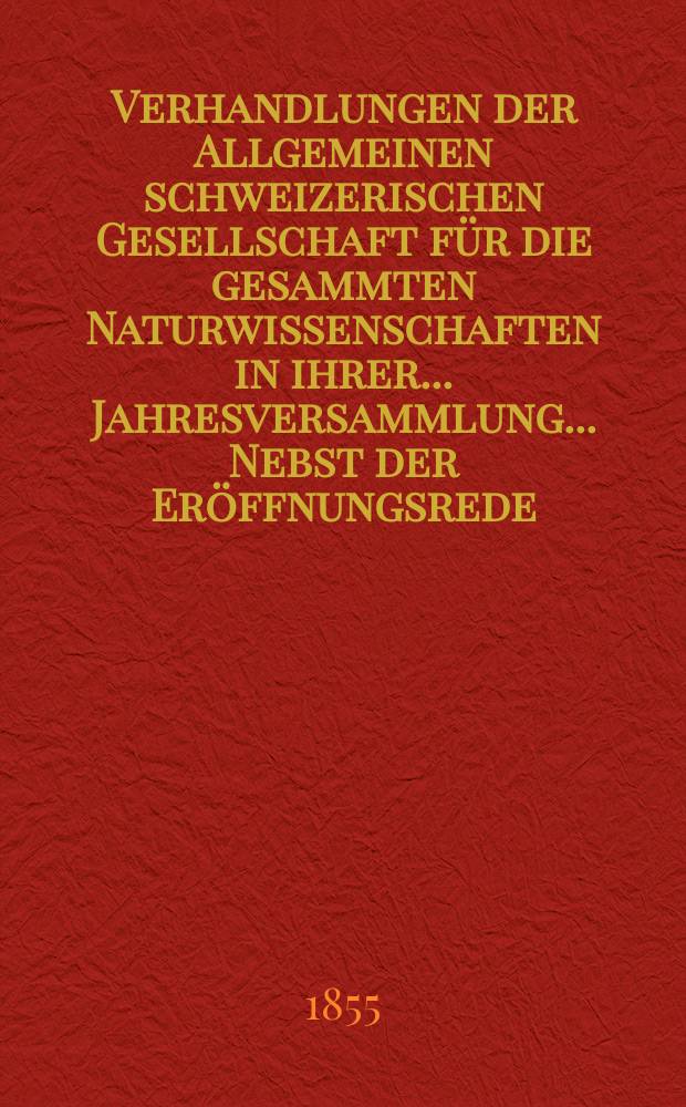 Verhandlungen der Allgemeinen schweizerischen Gesellschaft für die gesammten Naturwissenschaften in ihrer ... Jahresversammlung ... Nebst der Eröffnungsrede ... 40 : Session réunie à la Chaur-De-Fonds les 30-31 juillet et le 1 août 1855