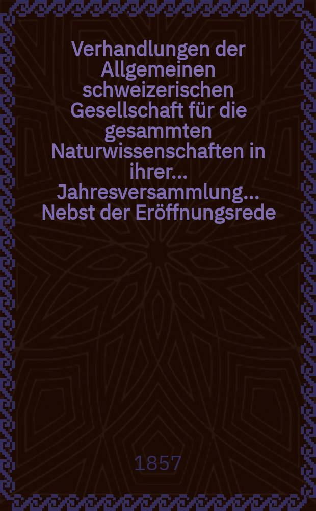 Verhandlungen der Allgemeinen schweizerischen Gesellschaft für die gesammten Naturwissenschaften in ihrer ... Jahresversammlung ... Nebst der Eröffnungsrede ... 42 : Versammlung in Trogen am 17-18-19 August 1857