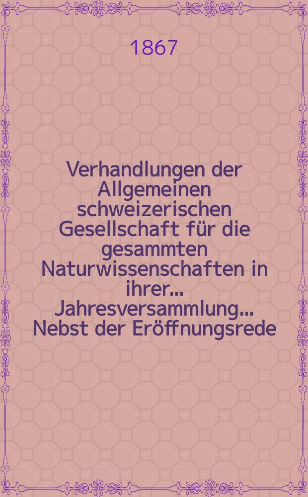 Verhandlungen der Allgemeinen schweizerischen Gesellschaft für die gesammten Naturwissenschaften in ihrer ... Jahresversammlung ... Nebst der Eröffnungsrede ... 51 : Jahresversammlung in Rheinfelden am 9-10-11 September 1867