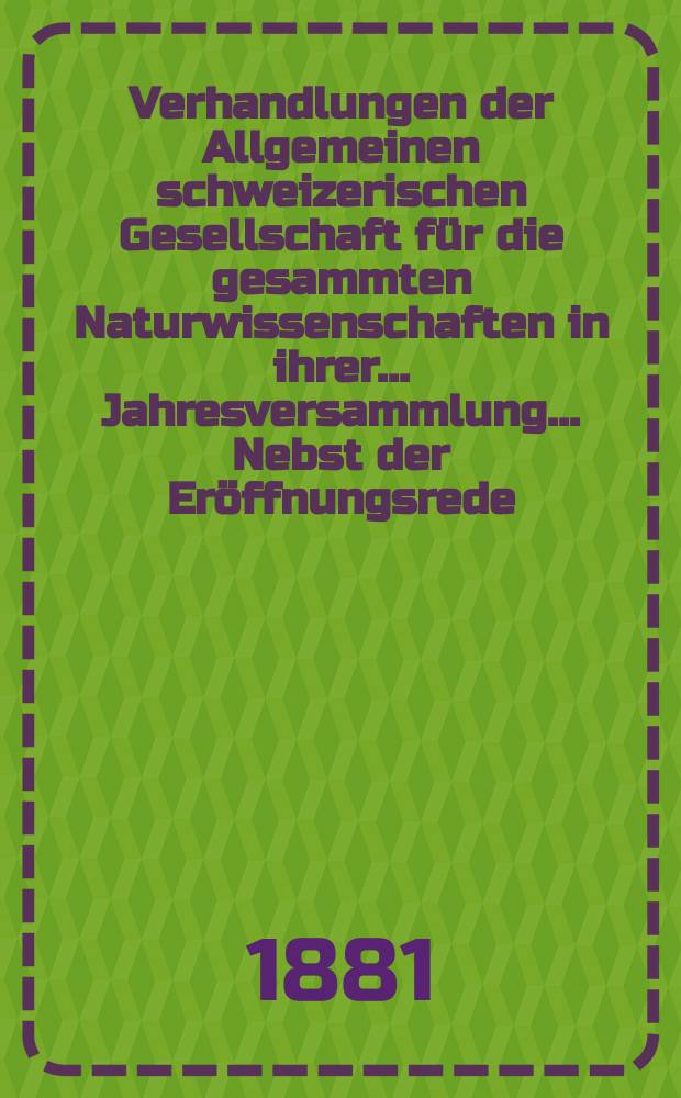 Verhandlungen der Allgemeinen schweizerischen Gesellschaft für die gesammten Naturwissenschaften in ihrer ... Jahresversammlung ... Nebst der Eröffnungsrede ... 63 : Jahresversammlung in Brieg den 13-14-15 September 1880