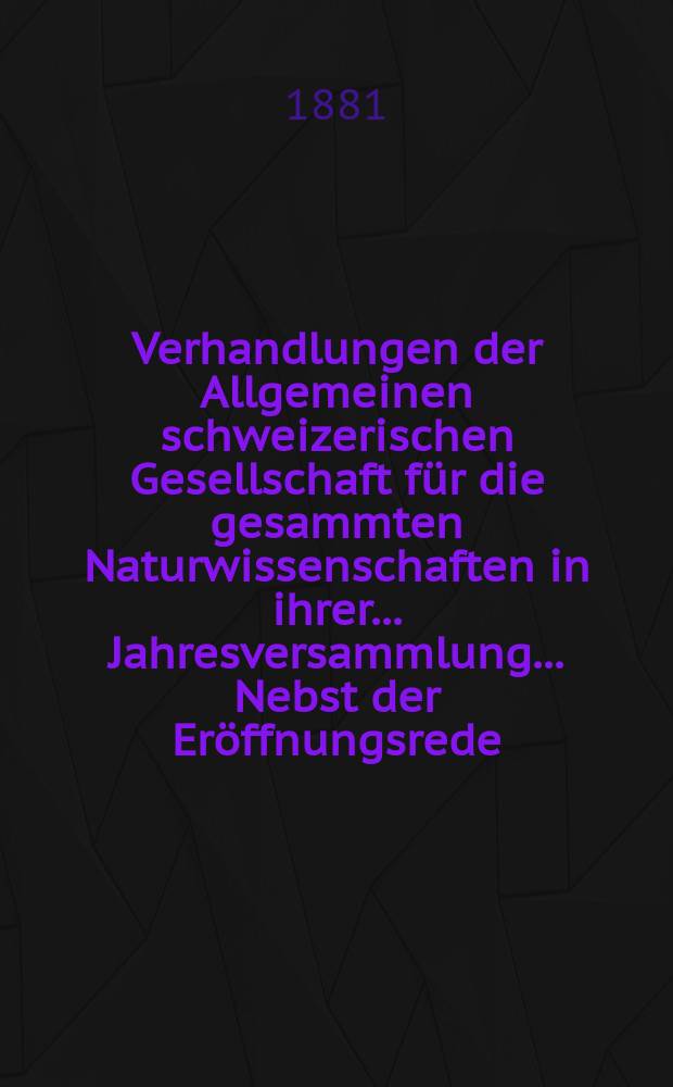 Verhandlungen der Allgemeinen schweizerischen Gesellschaft für die gesammten Naturwissenschaften in ihrer ... Jahresversammlung ... Nebst der Eröffnungsrede ... 64 : Jahresversammlung in Aarau den 7-8-9-10 August 1881