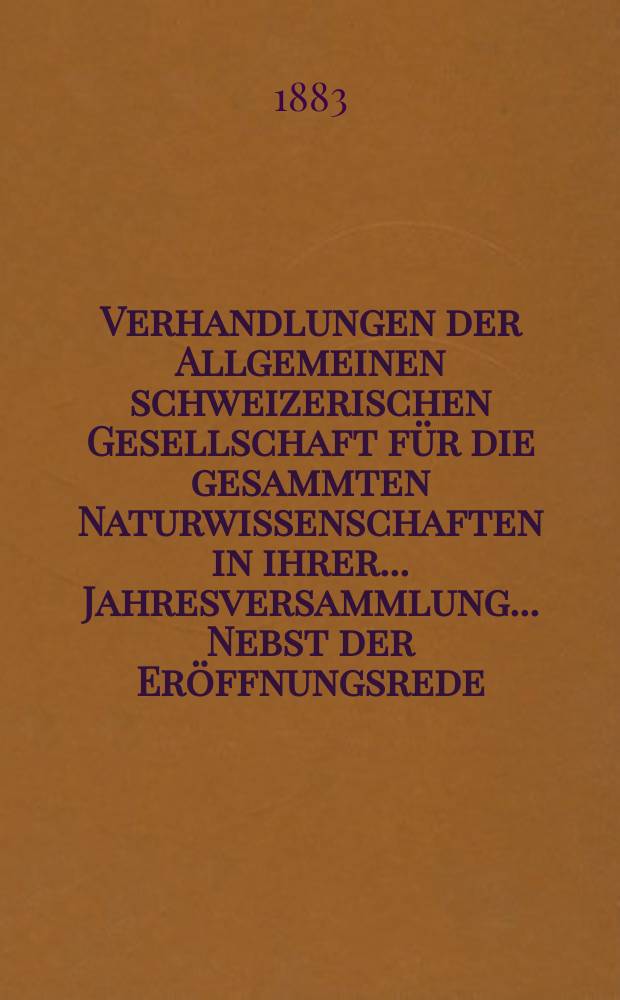 Verhandlungen der Allgemeinen schweizerischen Gesellschaft für die gesammten Naturwissenschaften in ihrer ... Jahresversammlung ... Nebst der Eröffnungsrede ... 66 : Jahresversammlung in Zürich den 7-8-9 August 1883