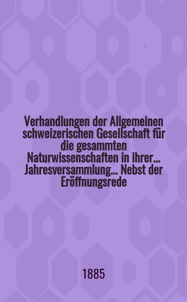 Verhandlungen der Allgemeinen schweizerischen Gesellschaft für die gesammten Naturwissenschaften in ihrer ... Jahresversammlung ... Nebst der Eröffnungsrede ... 68 : Session réunie au Locle les 11-12-13 août 1885