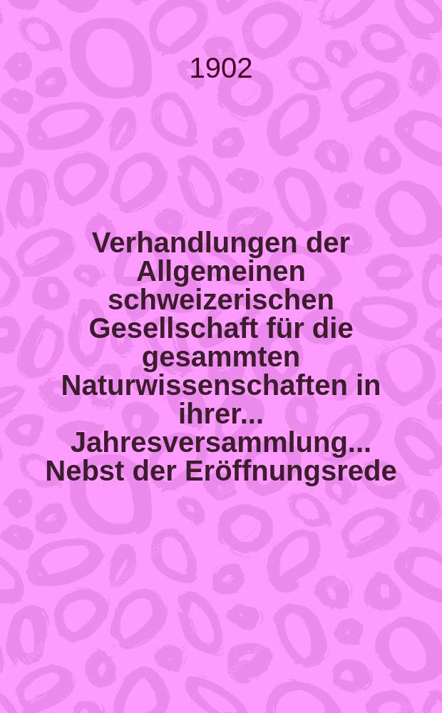 Verhandlungen der Allgemeinen schweizerischen Gesellschaft für die gesammten Naturwissenschaften in ihrer ... Jahresversammlung ... Nebst der Eröffnungsrede ... 85 : Session du Zau 10 Septembre 1902 à Genève